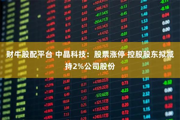 财牛股配平台 中晶科技：股票涨停 控股股东拟减持2%公司股份