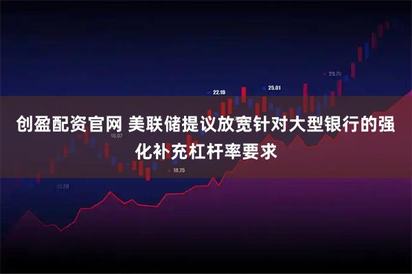 创盈配资官网 美联储提议放宽针对大型银行的强化补充杠杆率要求