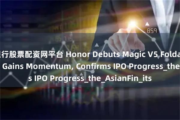 银行股票配资网平台 Honor Debuts Magic V5 Foldable as AI Pivot Gains Momentum, Confirms IPO Progress_the_AsianFin_its