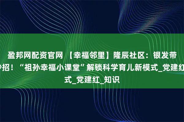 盈邦网配资官网 【幸福邻里】隆辰社区：银发带娃有妙招！“祖孙幸福小课堂”解锁科学育儿新模式_党建红_知识