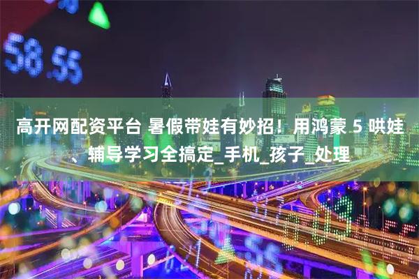 高开网配资平台 暑假带娃有妙招！用鸿蒙 5 哄娃、辅导学习全搞定_手机_孩子_处理