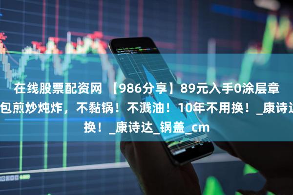 在线股票配资网 【986分享】89元入手0涂层章丘铁锅，承包煎炒炖炸，不黏锅！不溅油！10年不用换！_康诗达_锅盖_cm
