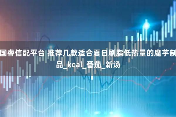 国睿信配平台 推荐几款适合夏日刷脂低热量的魔芋制品_kcal_番茄_新汤