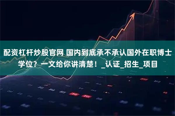 配资杠杆炒股官网 国内到底承不承认国外在职博士学位？一文给你讲清楚！_认证_招生_项目