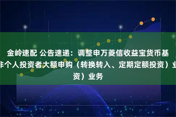 金岭速配 公告速递：调整申万菱信收益宝货币基金非个人投资者大额申购（转换转入、定期定额投资）业务