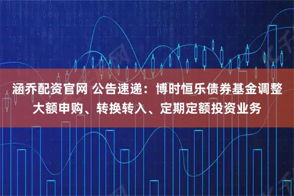 涵乔配资官网 公告速递：博时恒乐债券基金调整大额申购、转换转入、定期定额投资业务