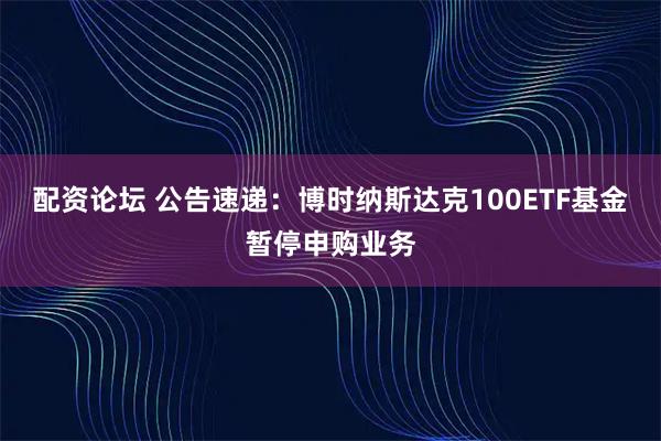 配资论坛 公告速递：博时纳斯达克100ETF基金暂停申购业务