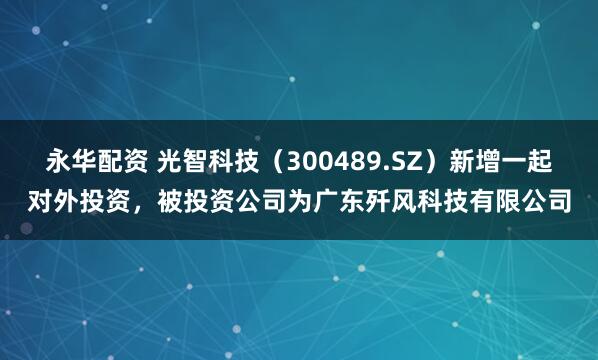 永华配资 光智科技（300489.SZ）新增一起对外投资，被投资公司为广东歼风科技有限公司