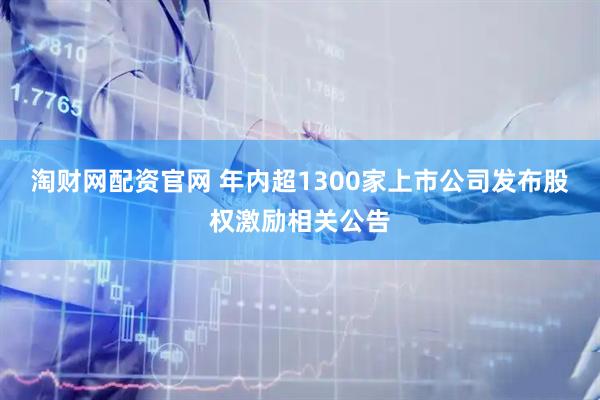 淘财网配资官网 年内超1300家上市公司发布股权激励相关公告