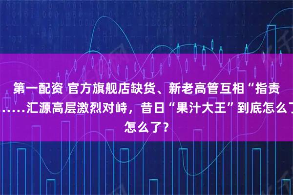 第一配资 官方旗舰店缺货、新老高管互相“指责”……汇源高层激烈对峙，昔日“果汁大王”到底怎么了？