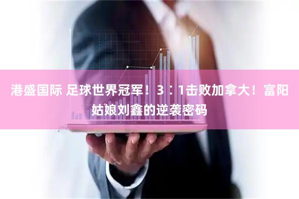 港盛国际 足球世界冠军！3∶1击败加拿大！富阳姑娘刘鑫的逆袭密码