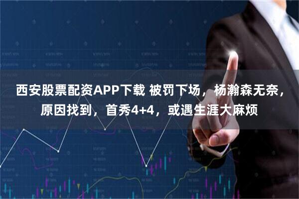 西安股票配资APP下载 被罚下场，杨瀚森无奈，原因找到，首秀4+4，或遇生涯大麻烦