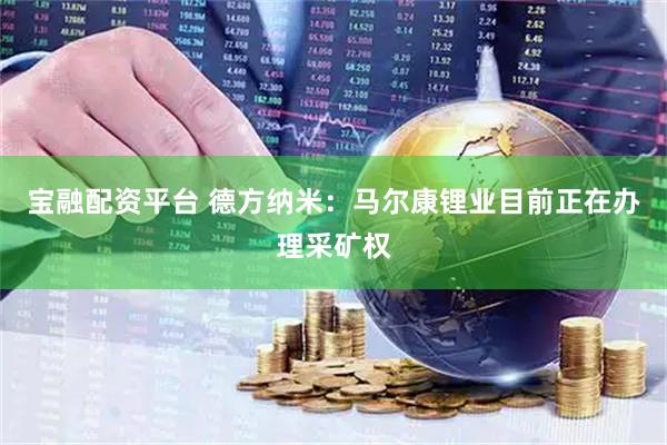 宝融配资平台 德方纳米：马尔康锂业目前正在办理采矿权