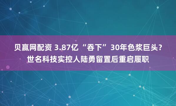 贝赢网配资 3.87亿 “吞下” 30年色浆巨头？世名科技实控人陆勇留置后重启履职
