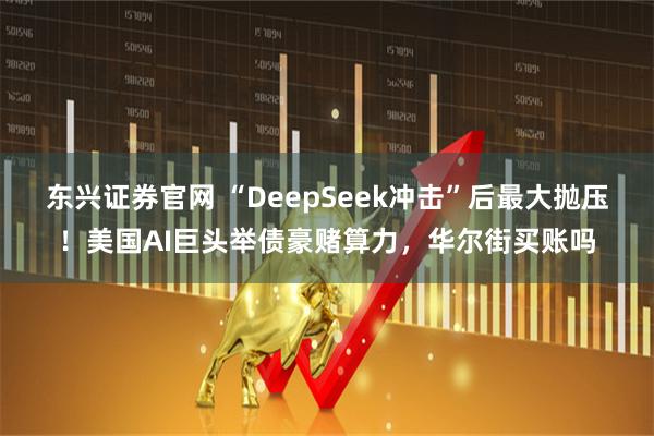 东兴证券官网 “DeepSeek冲击”后最大抛压！美国AI巨头举债豪赌算力，华尔街买账吗