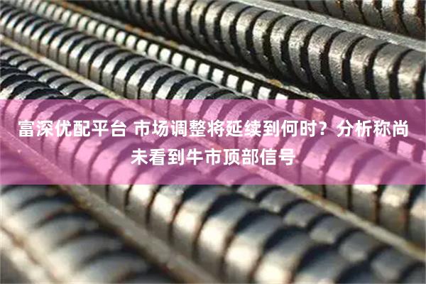 富深优配平台 市场调整将延续到何时？分析称尚未看到牛市顶部信号