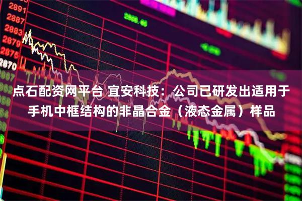 点石配资网平台 宜安科技：公司已研发出适用于手机中框结构的非晶合金（液态金属）样品
