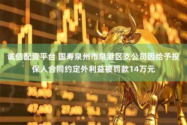 诚信配资平台 国寿泉州市泉港区支公司因给予投保人合同约定外利益被罚款14万元