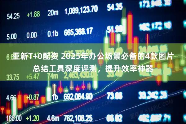 亚新T+0配资 2025年办公场景必备的4款图片总结工具深度评测，提升效率神器