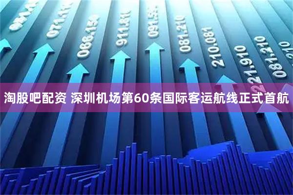 淘股吧配资 深圳机场第60条国际客运航线正式首航