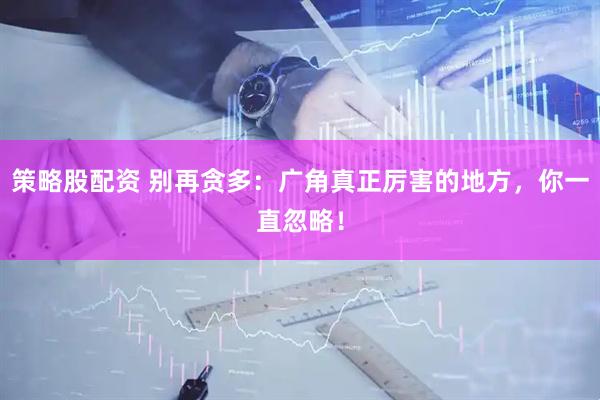 策略股配资 别再贪多：广角真正厉害的地方，你一直忽略！