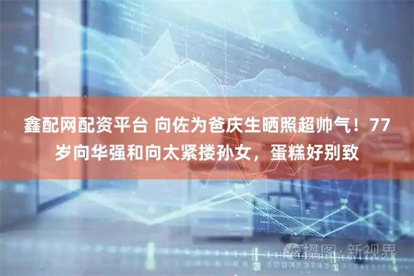 鑫配网配资平台 向佐为爸庆生晒照超帅气！77岁向华强和向太紧搂孙女，蛋糕好别致
