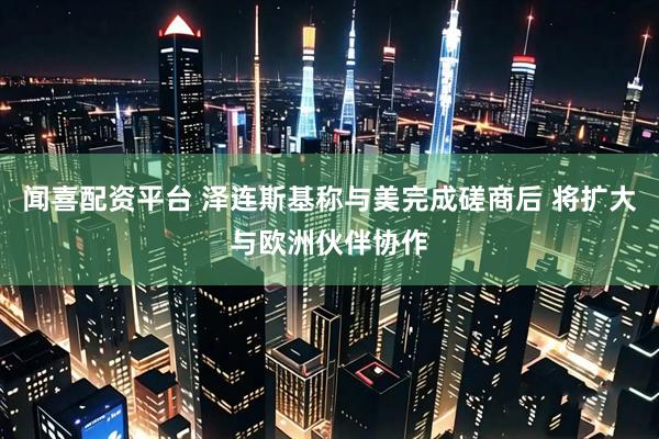 闻喜配资平台 泽连斯基称与美完成磋商后 将扩大与欧洲伙伴协作