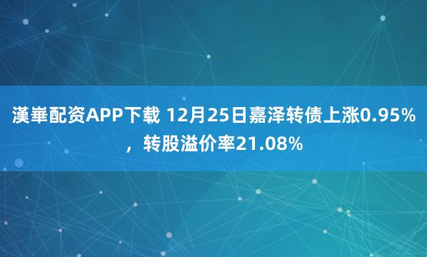漢崋配资APP下载 12月25日嘉泽转债上涨0.95%，转股溢价率21.08%