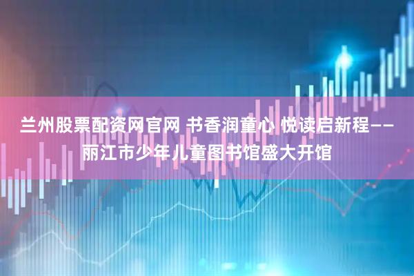 兰州股票配资网官网 书香润童心 悦读启新程——丽江市少年儿童图书馆盛大开馆