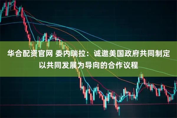 华合配资官网 委内瑞拉：诚邀美国政府共同制定以共同发展为导向的合作议程