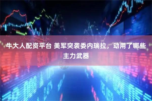 牛大人配资平台 美军突袭委内瑞拉，动用了哪些主力武器