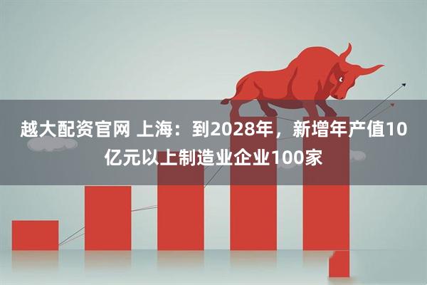 越大配资官网 上海：到2028年，新增年产值10亿元以上制造业企业100家
