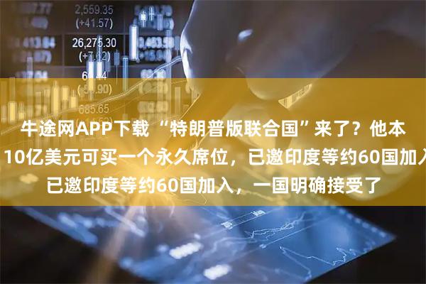牛途网APP下载 “特朗普版联合国”来了？他本人任“终身主席”！10亿美元可买一个永久席位，已邀印度等约60国加入，一国明确接受了