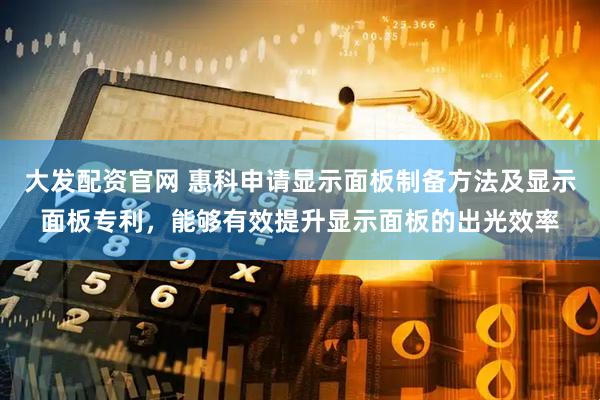 大发配资官网 惠科申请显示面板制备方法及显示面板专利，能够有效提升显示面板的出光效率