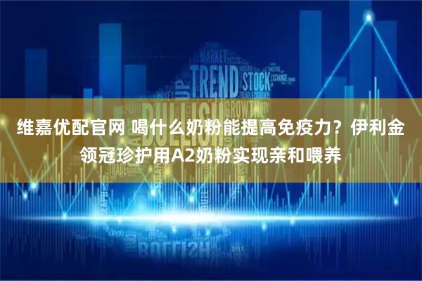 维嘉优配官网 喝什么奶粉能提高免疫力？伊利金领冠珍护用A2奶粉实现亲和喂养