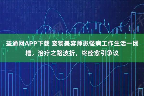 益通网APP下载 宠物美容师患怪病工作生活一团糟，治疗之路波折，终痊愈引争议