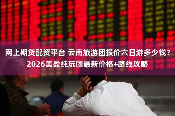 网上期货配资平台 云南旅游团报价六日游多少钱？2026美盈纯玩团最新价格+路线攻略