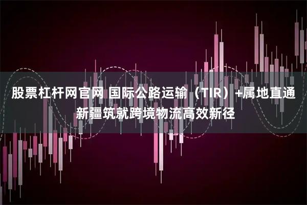 股票杠杆网官网 国际公路运输（TIR）+属地直通 新疆筑就跨境物流高效新径