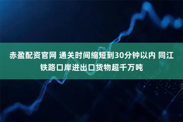 赤盈配资官网 通关时间缩短到30分钟以内 同江铁路口岸进出口货物超千万吨