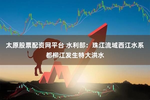 太原股票配资网平台 水利部：珠江流域西江水系都柳江发生特大洪水