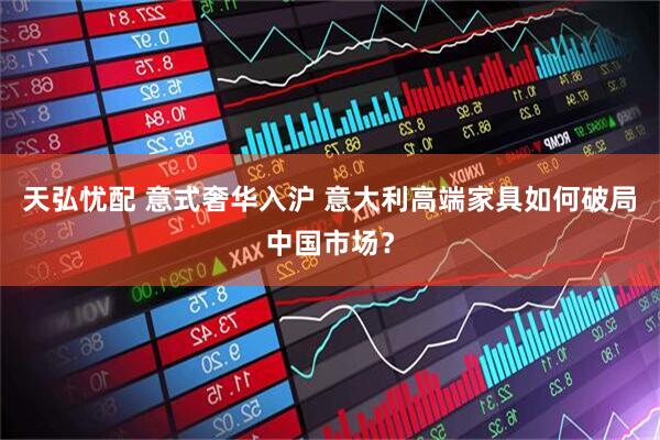 天弘忧配 意式奢华入沪 意大利高端家具如何破局中国市场？