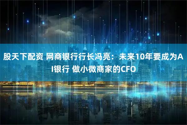 股天下配资 网商银行行长冯亮：未来10年要成为AI银行 做小微商家的CFO