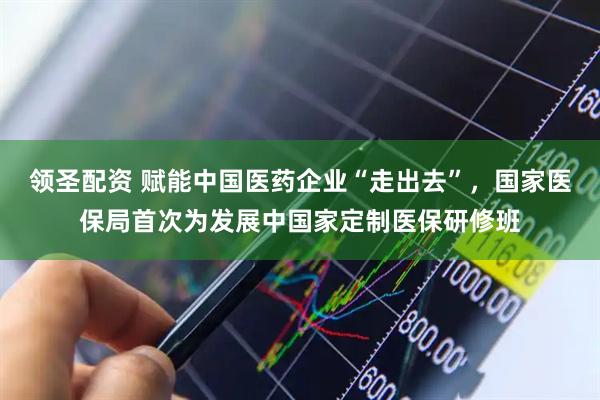 领圣配资 赋能中国医药企业“走出去”，国家医保局首次为发展中国家定制医保研修班
