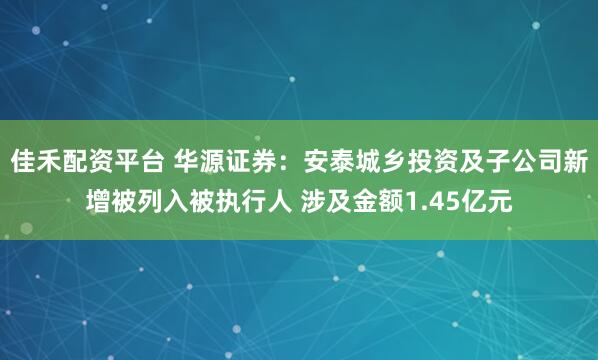 佳禾配资平台 华源证券：安泰城乡投资及子公司新增被列入被执行人 涉及金额1.45亿元