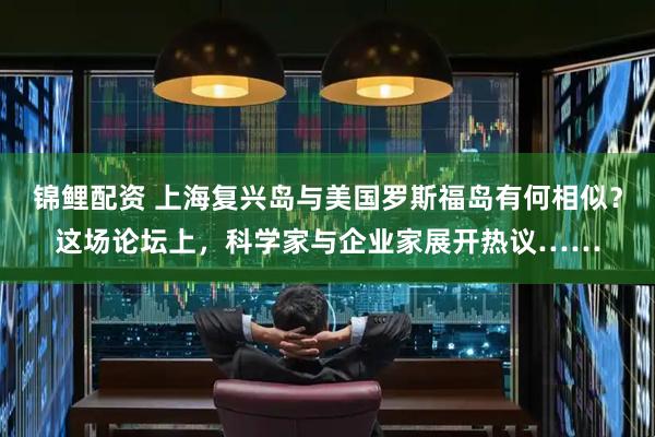锦鲤配资 上海复兴岛与美国罗斯福岛有何相似？这场论坛上，科学家与企业家展开热议……
