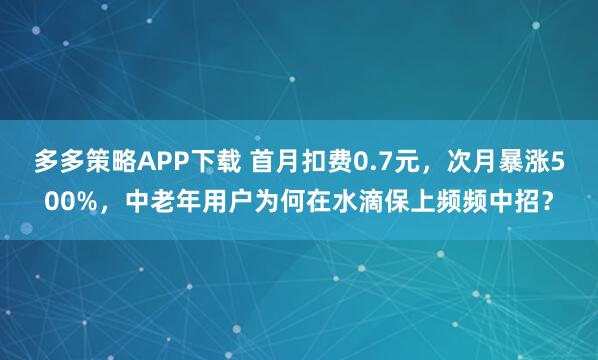 多多策略APP下载 首月扣费0.7元，次月暴涨500%，中老年用户为何在水滴保上频频中招？