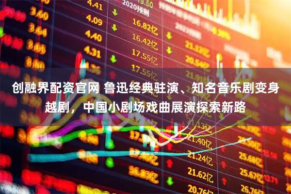 创融界配资官网 鲁迅经典驻演、知名音乐剧变身越剧，中国小剧场戏曲展演探索新路