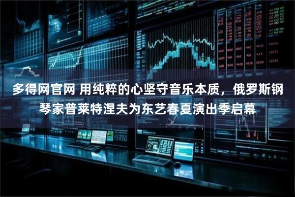 多得网官网 用纯粹的心坚守音乐本质，俄罗斯钢琴家普莱特涅夫为东艺春夏演出季启幕