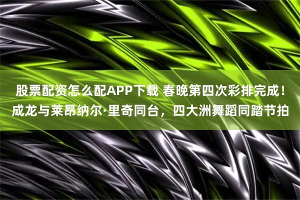 股票配资怎么配APP下载 春晚第四次彩排完成！成龙与莱昂纳尔·里奇同台，四大洲舞蹈同踏节拍