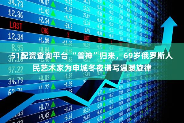 51配资查询平台 “普神”归来，69岁俄罗斯人民艺术家为申城冬夜谱写温暖旋律